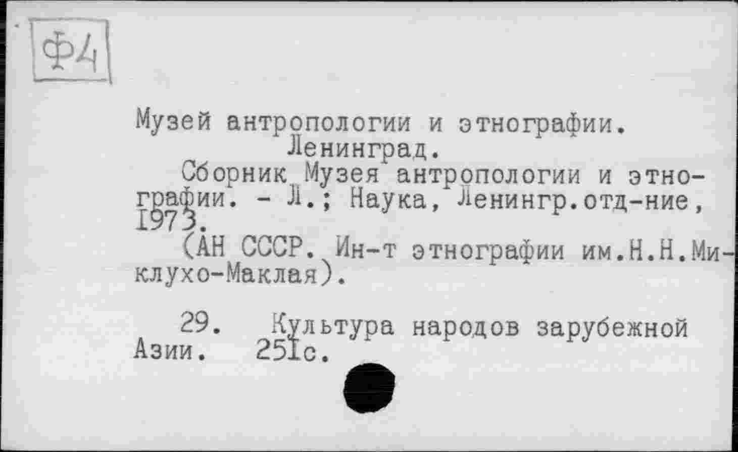 ﻿Музей антропологии и этнографии.
Ленинград.
Сборник Музея антропологии и этно-г^а^ии. - Л.; Наука, Ленингр.отд-ние,
(АН СССР. Ин-т этнографии им.Н.Н.Миклухо-Маклая) .
29. Культура народов зарубежной Азии. 251с.